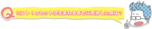 ミント！のセットが生まれるまでに苦労した点は？