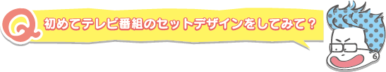 初めてテレビ番組のセットデザインをしてみて？