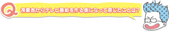 視聴者からテレビ番組を作る側になって感じたことは？